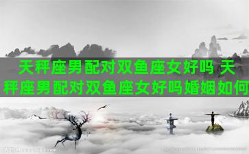天秤座男配对双鱼座女好吗 天秤座男配对双鱼座女好吗婚姻如何